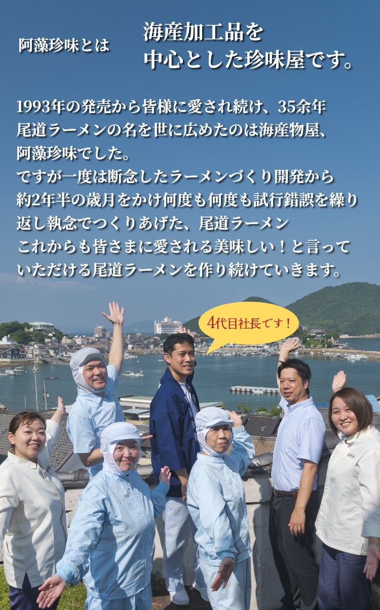 阿藻珍味とは海産加工品を中心とした珍味屋です。1993年の発売から皆様に愛され続け、35余年尾道ラーメンの名を世に広めたのは海産物屋、阿藻珍味でした。ですが一度は断念したラーメンづくり開発から約2年半の歳月をかけ何度も何度も試行錯誤を繰り返し執念でつくりあげた、尾道ラーメンこれからも皆さまに愛される美味しい!と言っていただける尾道ラーメンを作り続けていきます。